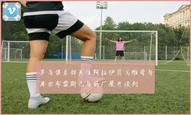 罗马俱乐部关注阿拉伊贝戈维奇与库尔布雷斯已与药厂展开谈判