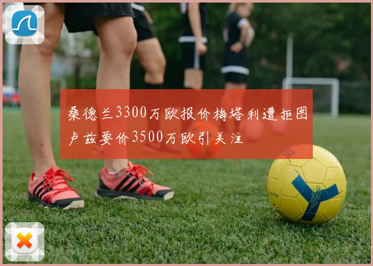 桑德兰3300万欧报价梅塔利遭拒图卢兹要价3500万欧引关注