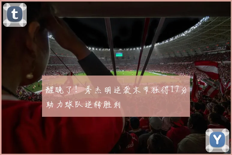 醒晚了！秀杰明逆袭末节独得17分助力球队逆转胜利