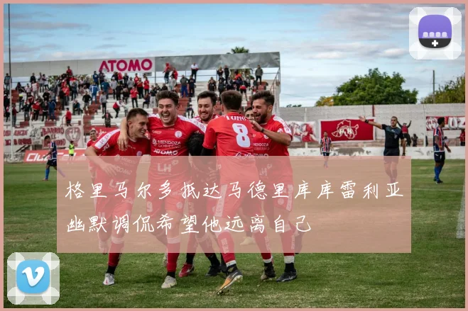 格里马尔多抵达马德里库库雷利亚幽默调侃希望他远离自己
