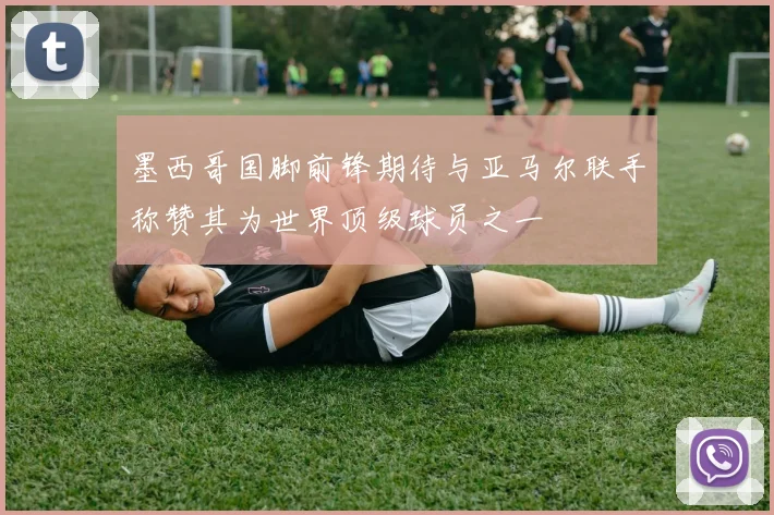 墨西哥国脚前锋期待与亚马尔联手称赞其为世界顶级球员之一