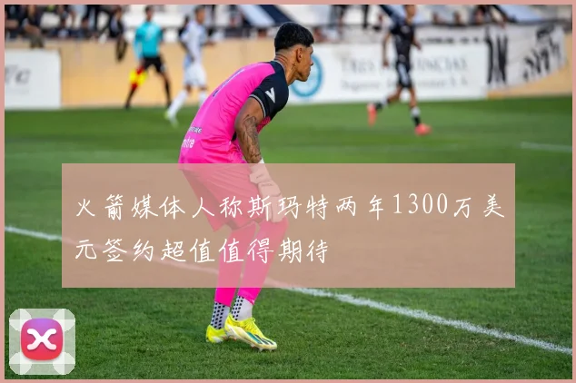 火箭媒体人称斯玛特两年1300万美元签约超值值得期待
