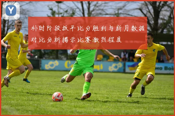 补时阶段扳平比分胜利与新月数据对比分析揭示比赛激烈程度