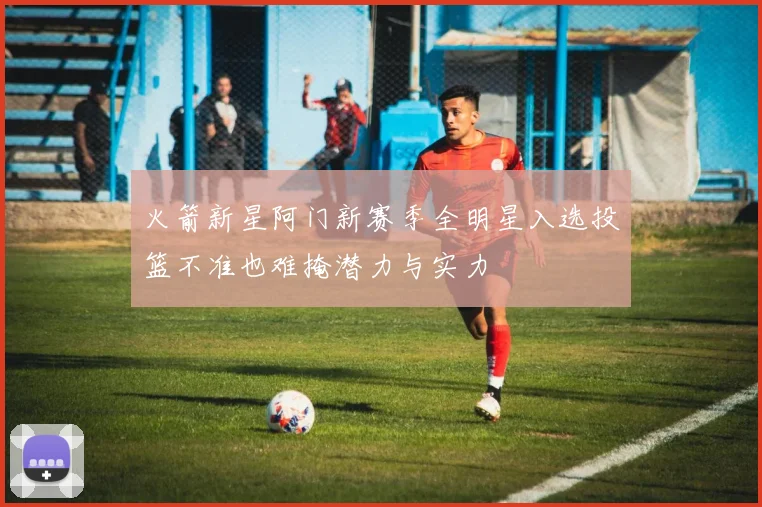 火箭新星阿门新赛季全明星入选投篮不准也难掩潜力与实力