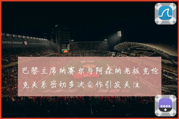 巴黎主席纳赛尔与阿森纳老板克伦克关系密切多次合作引发关注