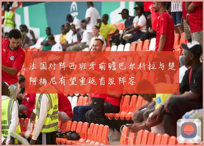 法国对阵西班牙前瞻巴尔科拉与楚阿梅尼有望重返首发阵容