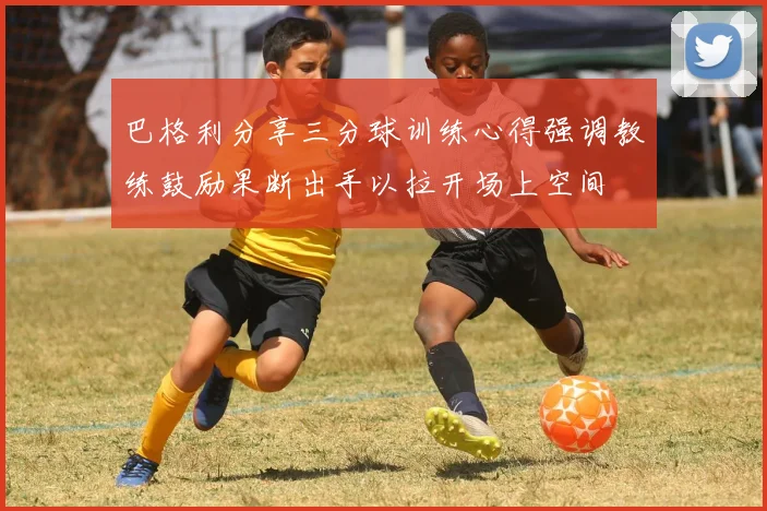 巴格利分享三分球训练心得强调教练鼓励果断出手以拉开场上空间