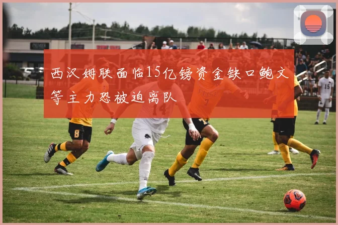 西汉姆联面临15亿镑资金缺口鲍文等主力恐被迫离队