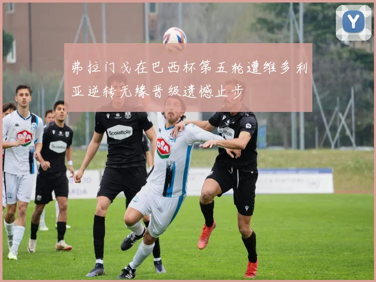 弗拉门戈在巴西杯第五轮遭维多利亚逆转无缘晋级遗憾止步