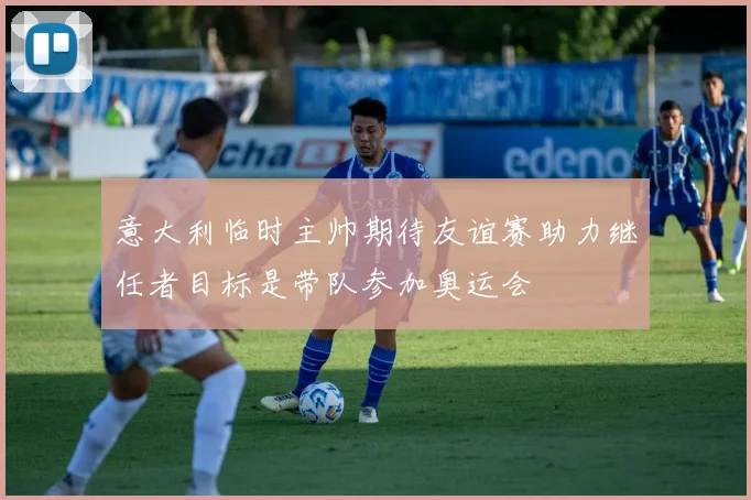 意大利临时主帅期待友谊赛助力继任者目标是带队参加奥运会