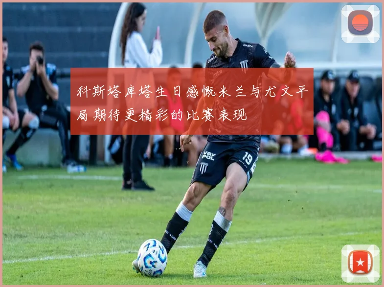 科斯塔库塔生日感慨米兰与尤文平局期待更精彩的比赛表现