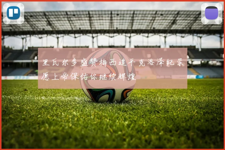 里瓦尔多盛赞梅西追平克洛泽纪录愿上帝保佑你继续辉煌