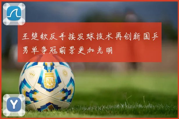 王楚钦反手接发球技术再创新国乒男单争冠前景更加光明