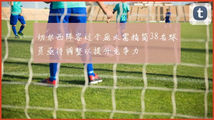 切尔西阵容过于庞大需精简38名球员亟待调整以提升竞争力