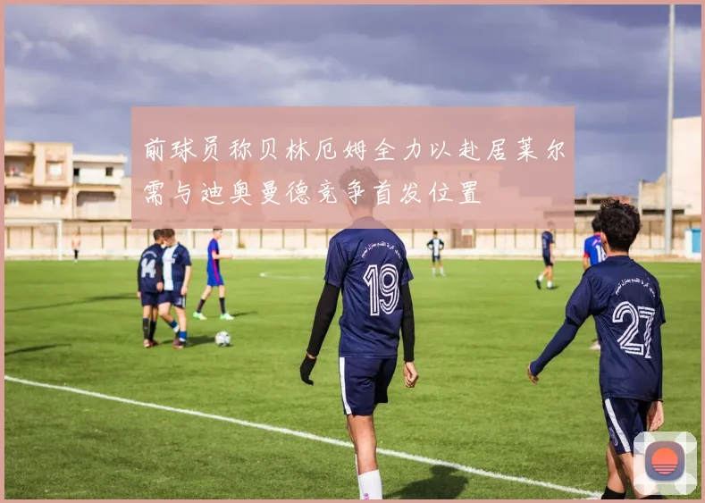 前球员称贝林厄姆全力以赴居莱尔需与迪奥曼德竞争首发位置