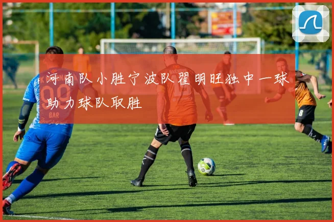 河南队小胜宁波队翟明旺独中一球助力球队取胜
