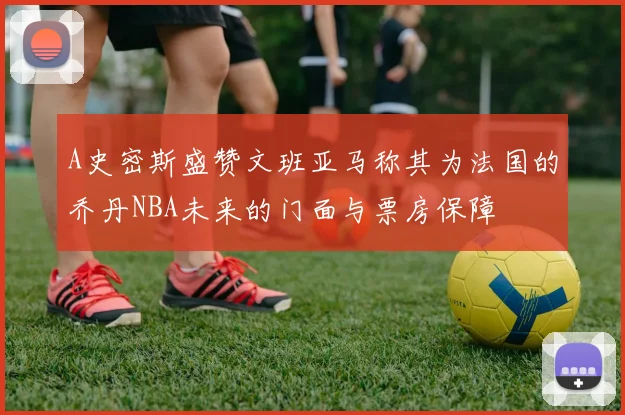 A史密斯盛赞文班亚马称其为法国的乔丹NBA未来的门面与票房保障