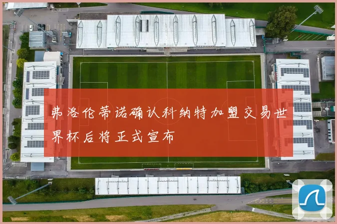 弗洛伦蒂诺确认科纳特加盟交易世界杯后将正式宣布