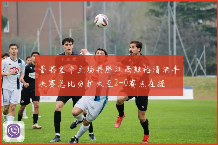 香港金牛主场再胜江西鲸裕清酒半决赛总比分扩大至2-0赛点在握