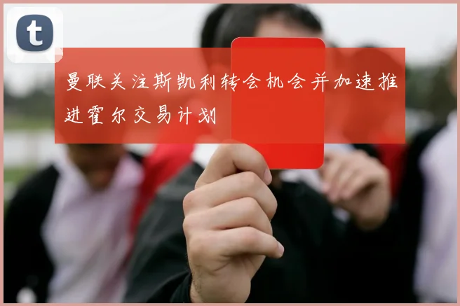 曼联关注斯凯利转会机会并加速推进霍尔交易计划