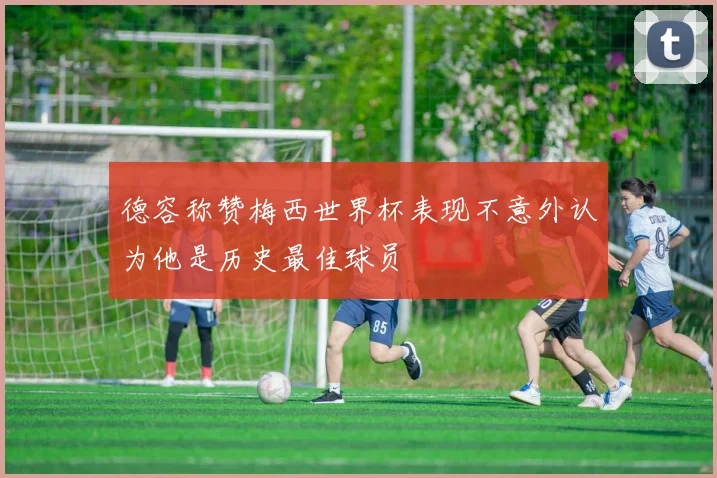 德容称赞梅西世界杯表现不意外认为他是历史最佳球员
