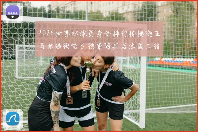 2026世界杯球员身价排行榜揭晓亚马尔领衔哈兰德紧随其后法国三将入围