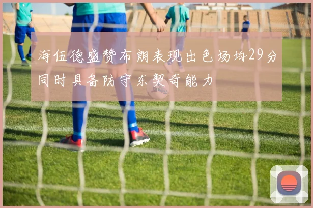 海伍德盛赞布朗表现出色场均29分同时具备防守东契奇能力