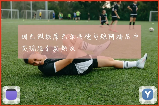 姆巴佩缺席巴尔韦德与琼阿梅尼冲突现场引发热议