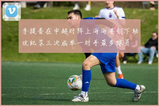 李提香在中超对阵上海海港创下助攻纪录三次成单一对手最多球员