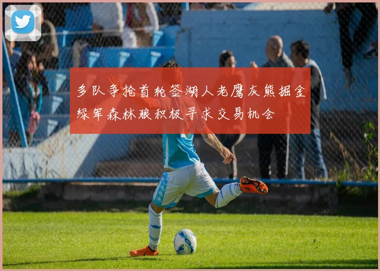 多队争抢首轮签湖人老鹰灰熊掘金绿军森林狼积极寻求交易机会
