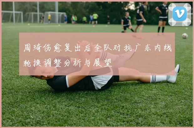 周琦伤愈复出后全队对抗广东内线轮换调整分析与展望