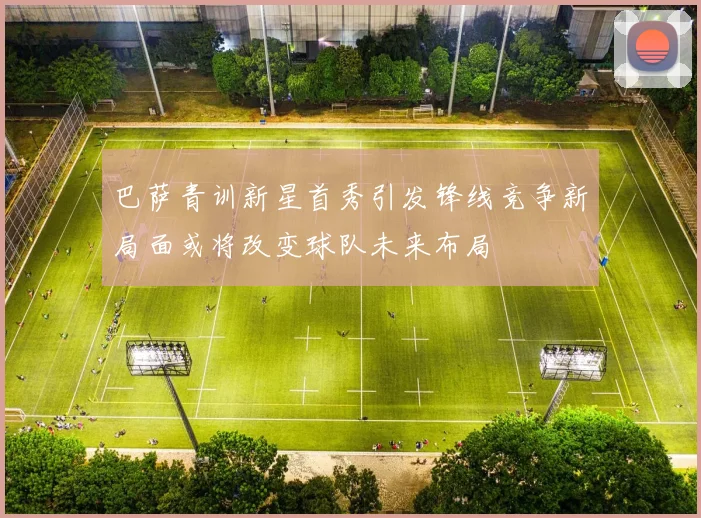 巴萨青训新星首秀引发锋线竞争新局面或将改变球队未来布局